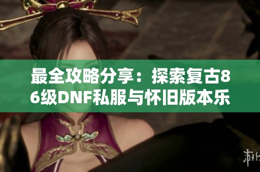最全攻略分享：探索复古86级DNF私服与怀旧版本乐趣