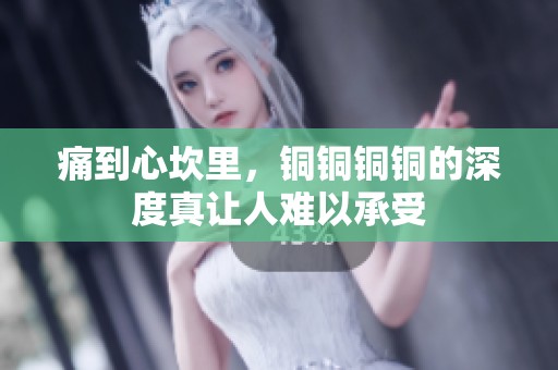 痛到心坎里，铜铜铜铜的深度真让人难以承受