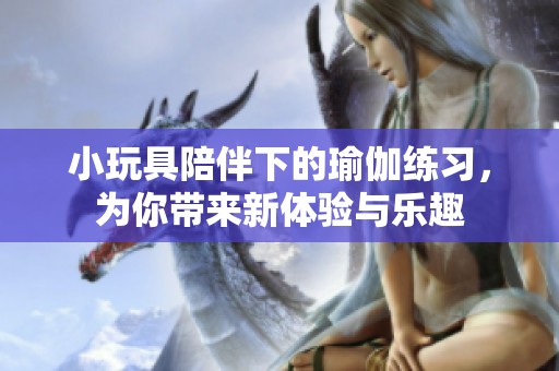 小玩具陪伴下的瑜伽练习，为你带来新体验与乐趣
