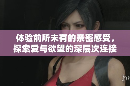 体验前所未有的亲密感受，探索爱与欲望的深层次连接