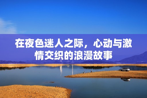 在夜色迷人之际，心动与激情交织的浪漫故事