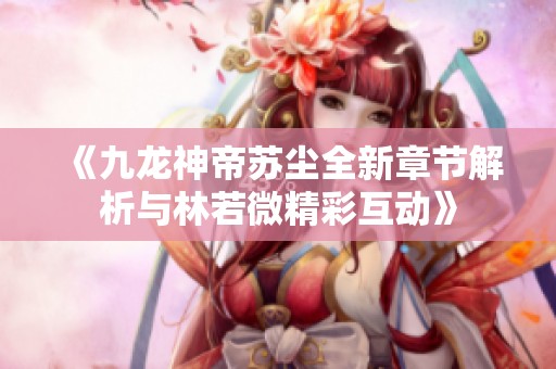 《九龙神帝苏尘全新章节解析与林若微精彩互动》