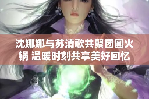 沈娜娜与苏清歌共聚团圆火锅 温暖时刻共享美好回忆