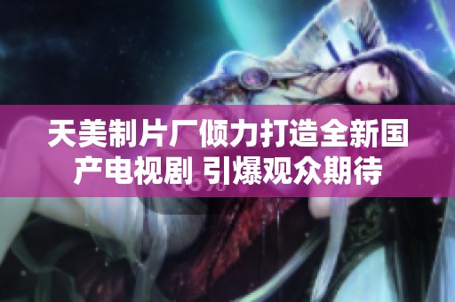 天美制片厂倾力打造全新国产电视剧 引爆观众期待