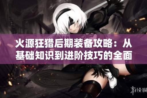 火源狂猎后期装备攻略：从基础知识到进阶技巧的全面解析