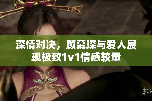 深情对决，顾慕琛与爱人展现极致1v1情感较量