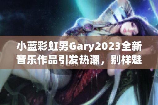 小蓝彩虹男Gary2023全新音乐作品引发热潮，别样魅力尽显