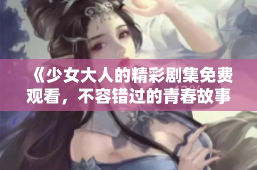 《少女大人的精彩剧集免费观看，不容错过的青春故事》