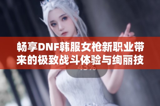 畅享DNF韩服女枪新职业带来的极致战斗体验与绚丽技能解析