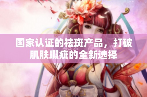 国家认证的祛斑产品，打破肌肤瑕疵的全新选择