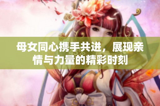 母女同心携手共进，展现亲情与力量的精彩时刻