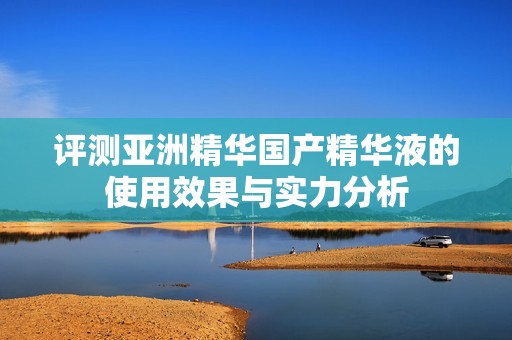 评测亚洲精华国产精华液的使用效果与实力分析