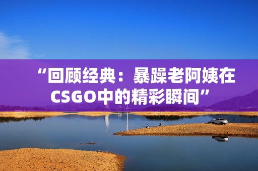 “回顾经典：暴躁老阿姨在CSGO中的精彩瞬间”