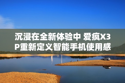 沉浸在全新体验中 爱疯X3P重新定义智能手机使用感受