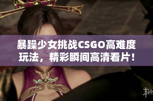 暴躁少女挑战CSGO高难度玩法，精彩瞬间高清看片！