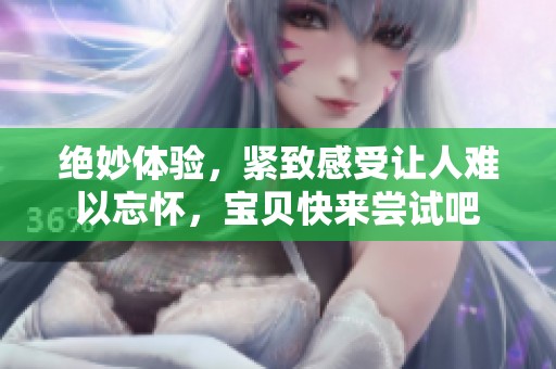 绝妙体验，紧致感受让人难以忘怀，宝贝快来尝试吧