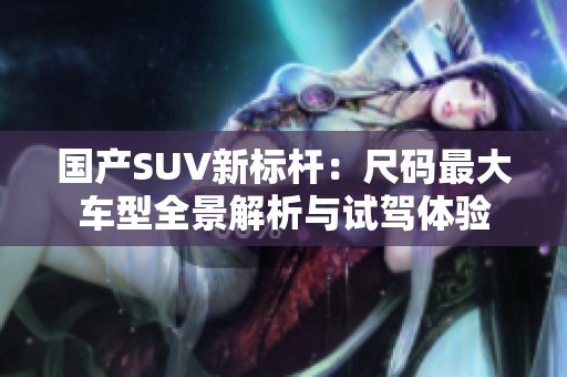 国产SUV新标杆：尺码最大车型全景解析与试驾体验