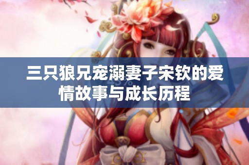 三只狼兄宠溺妻子宋钦的爱情故事与成长历程
