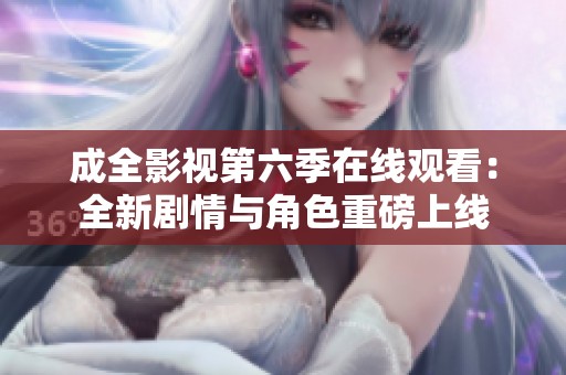 成全影视第六季在线观看：全新剧情与角色重磅上线