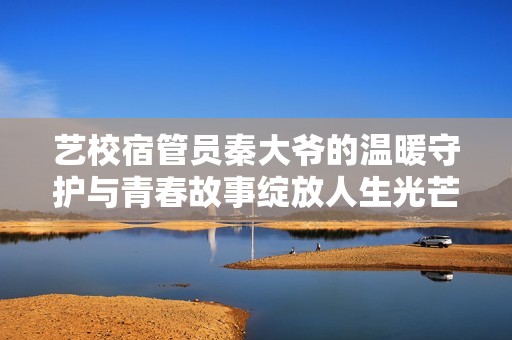 艺校宿管员秦大爷的温暖守护与青春故事绽放人生光芒