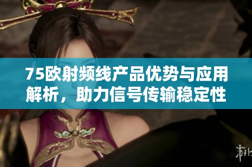 75欧射频线产品优势与应用解析，助力信号传输稳定性提升