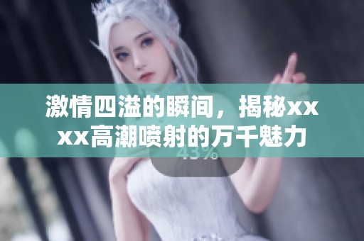 激情四溢的瞬间，揭秘xxxx高潮喷射的万千魅力