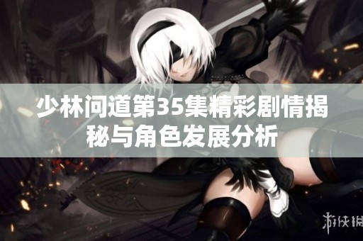 少林问道第35集精彩剧情揭秘与角色发展分析
