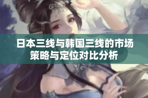 日本三线与韩国三线的市场策略与定位对比分析