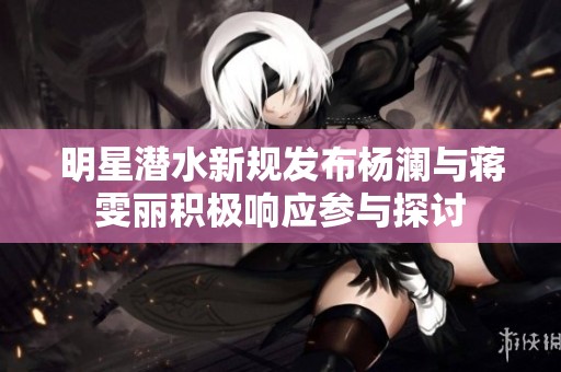 明星潜水新规发布杨澜与蒋雯丽积极响应参与探讨