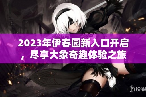 2023年伊春园新入口开启，尽享大象奇趣体验之旅