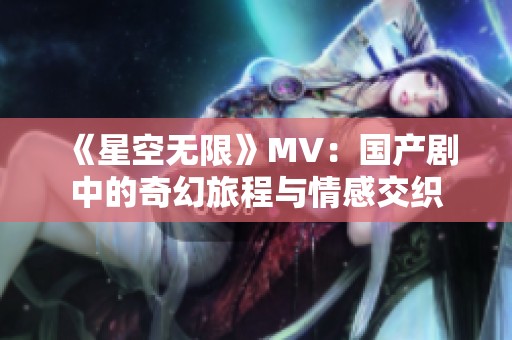 《星空无限》MV：国产剧中的奇幻旅程与情感交织