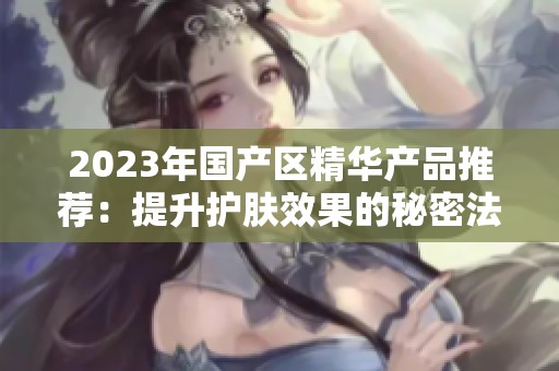 2023年国产区精华产品推荐：提升护肤效果的秘密法宝