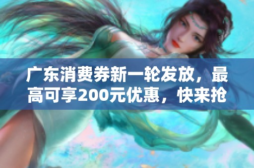 广东消费券新一轮发放，最高可享200元优惠，快来抢购！