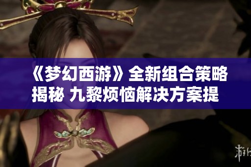 《梦幻西游》全新组合策略揭秘 九黎烦恼解决方案提升伤害50%