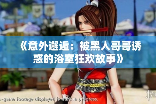《意外邂逅：被黑人哥哥诱惑的浴室狂欢故事》