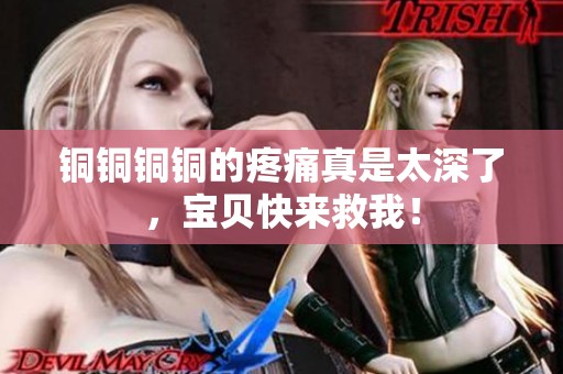 铜铜铜铜的疼痛真是太深了，宝贝快来救我！