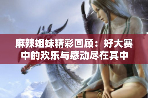 麻辣姐妹精彩回顾：好大赛中的欢乐与感动尽在其中