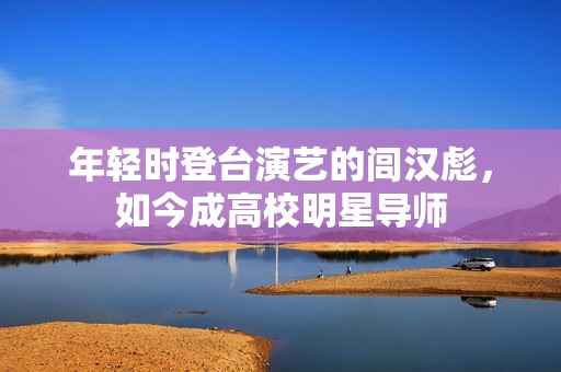 年轻时登台演艺的闾汉彪，如今成高校明星导师