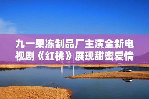 九一果冻制品厂主演全新电视剧《红桃》展现甜蜜爱情故事