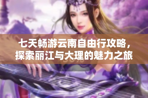 七天畅游云南自由行攻略，探索丽江与大理的魅力之旅