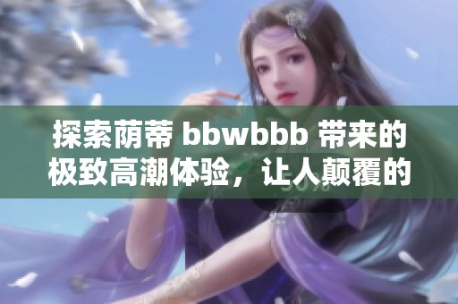 探索荫蒂 bbwbbb 带来的极致高潮体验，让人颠覆的快感之旅