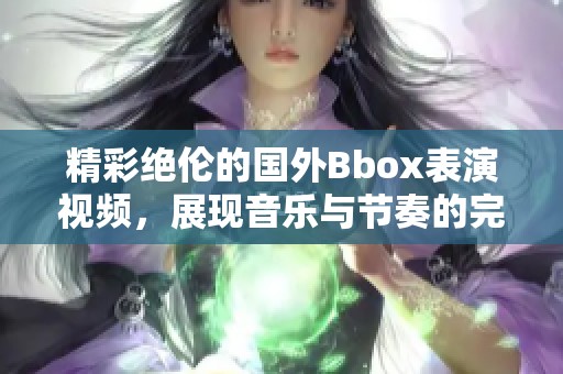 精彩绝伦的国外Bbox表演视频，展现音乐与节奏的完美结合