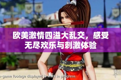 欧美激情四溢大乱交，感受无尽欢乐与刺激体验