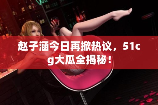 赵子涵今日再掀热议，51cg大瓜全揭秘！