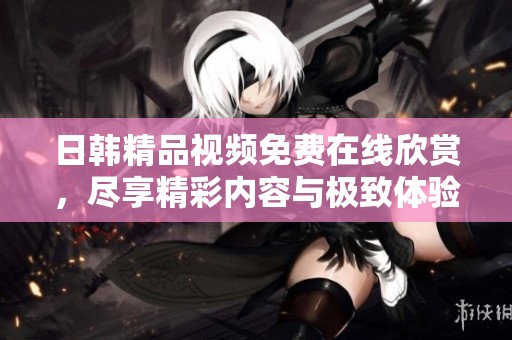 日韩精品视频免费在线欣赏，尽享精彩内容与极致体验
