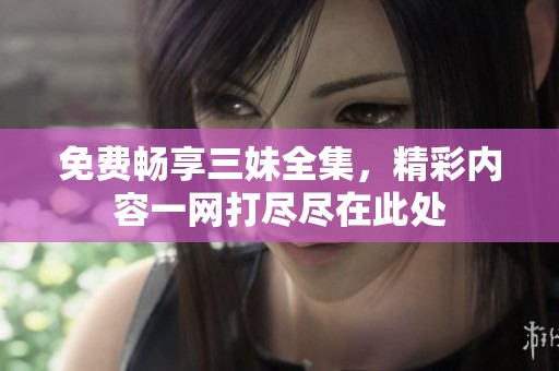 免费畅享三妹全集，精彩内容一网打尽尽在此处