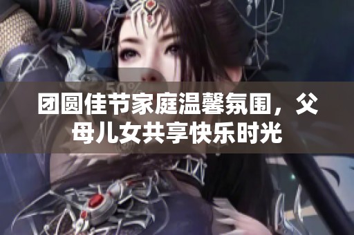 团圆佳节家庭温馨氛围，父母儿女共享快乐时光