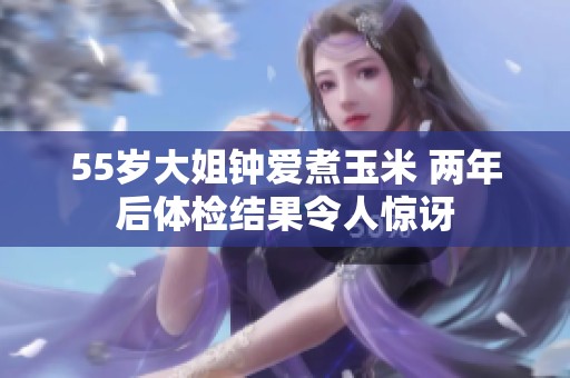 55岁大姐钟爱煮玉米 两年后体检结果令人惊讶