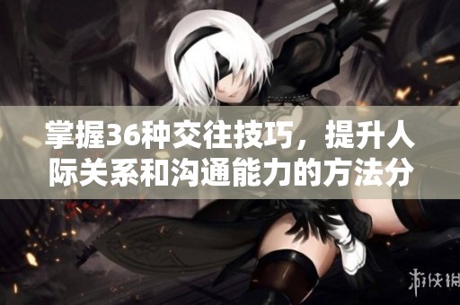 掌握36种交往技巧，提升人际关系和沟通能力的方法分享
