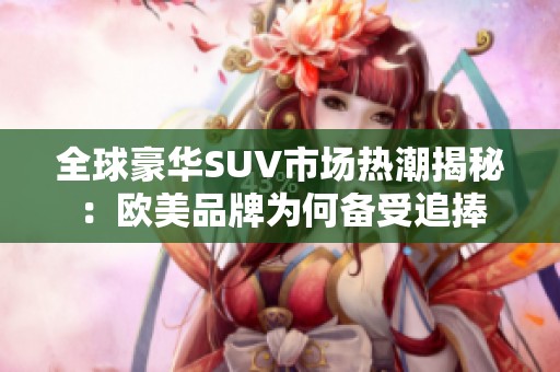 全球豪华SUV市场热潮揭秘：欧美品牌为何备受追捧